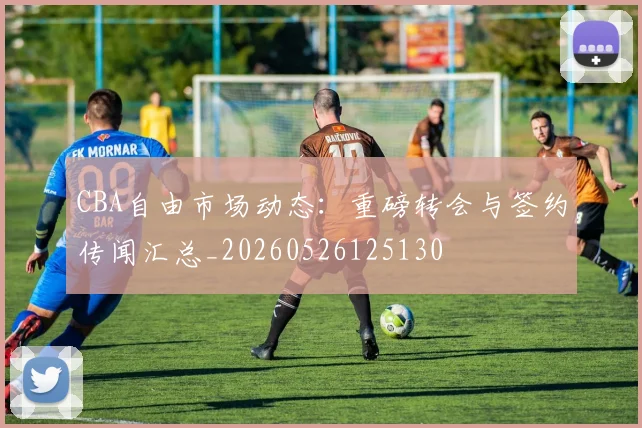CBA自由市场动态:重磅转会与签约传闻汇总_20260526125130