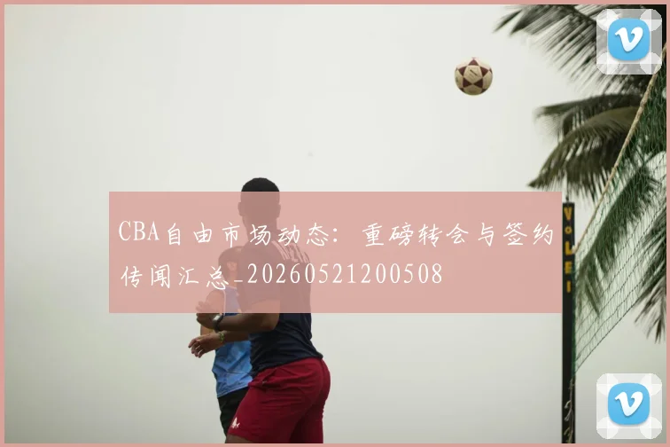 CBA自由市场动态:重磅转会与签约传闻汇总_20260521200508