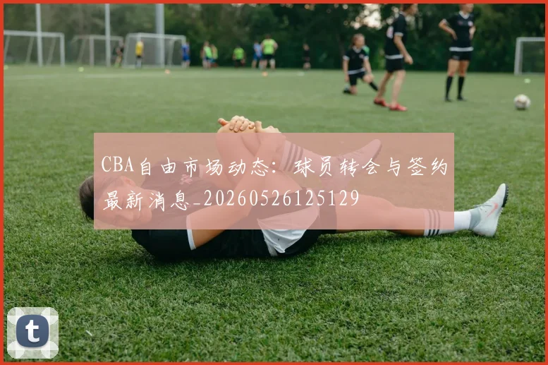 CBA自由市场动态:球员转会与签约最新消息_20260526125129