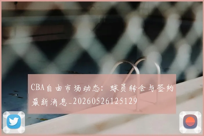 CBA自由市场动态:球员转会与签约最新消息_20260526125129