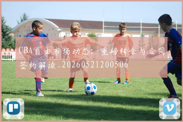 CBA自由市场动态:重磅转会与合同签约解读_20260521200506