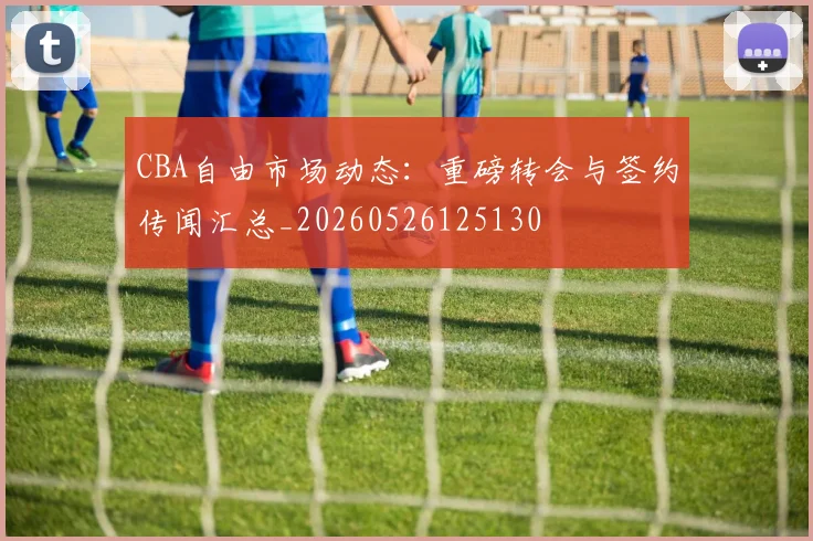 CBA自由市场动态:重磅转会与签约传闻汇总_20260526125130